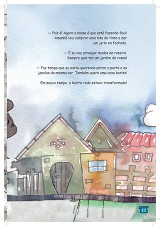 — Pois é! Agora a nossa é que está fazendo feio!
Amanhã vou comprar uma lata de tinta e dar
um jeito na fachada.
— E eu vou arranjar mudas de roseira.
Sempre quis ter um jardim de rosas!
— Faz tempo que eu estou querendo pintar a porta e as
janelas da mesma cor. Também quero uma casa bonita!
Em pouco tempo, o bairro todo estava transformado!
11
 