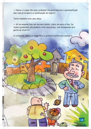 — Nunca vi casas tão bem cuidadas! Vou providenciar a pavimentação
das ruas principais e a canalização do esgoto!
Talita também teve uma ideia:
— Ali na esquina tem um terreno baldio, cheio de mato e lixo. Se
todos ajudassem, ele poderia virar uma praça, com brinquedos pra
gente se divertir!
A criançada adorou a sugestão e o prefeito autorizou o projeto.
13
 