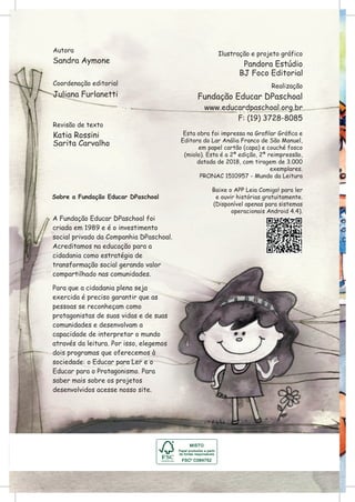 Autora
Sandra Aymone
Ilustração e projeto gráfico
Pandora Estúdio
Realização
Fundação Educar DPaschoal
www.educardpaschoal.org.br
F: (19) 3728-8085
Revisão de texto
Katia Rossini
Coordenação editorial
Juliana Furlanetti
Sobre a Fundação Educar DPaschoal
A Fundação Educar DPaschoal foi
criada em 1989 e é o investimento
social privado da Companhia DPaschoal.
Acreditamos na educação para a
cidadania como estratégia de
transformação social gerando valor
compartilhado nas comunidades.
Para que a cidadania plena seja
exercida é preciso garantir que as
pessoas se reconheçam como
protagonistas de suas vidas e de suas
comunidades e desenvolvam a
capacidade de interpretar o mundo
através da leitura. Por isso, elegemos
dois programas que oferecemos à
sociedade: o Educar para Ler e o
Educar para o Protagonismo. Para
saber mais sobre os projetos
desenvolvidos acesse nosso site.
Baixe o APP Leia Comigo! para ler
e ouvir histórias gratuitamente.
(Disponível apenas para sistemas
operacionais Android 4.4).
Sarita Carvalho
BJ Foco Editorial
Esta obra foi impressa na Grafilar Gráfica e
Editora do Lar Anália Franco de São Manuel,
em papel cartão (capa) e couché fosco
(miolo). Esta é a 2ª edição, 2ª reimpressão,
datada de 2018, com tiragem de 3.000
exemplares.
PRONAC 1510957 - Mundo da Leitura
 