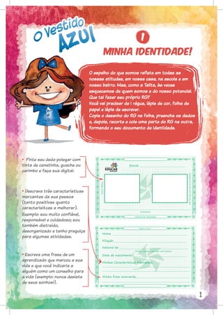 O espelho do que somos reflete em todas as
nossas atitudes, em nossa casa, na escola e em
nosso bairro. Mas, como a Talita, às vezes
esquecemos de quem somos e do nosso potencial.
Que tal fazer seu próprio RG?
Você vai precisar de 1 régua, lápis de cor, folha de
papel e lápis de escrever.
Copie o desenho do RG na folha, preencha os dados
e, depois, recorte e cole uma parte do RG na outra,
formando o seu documento de identidade.
• Pinte seu dedo polegar com
tinta de canetinha, guache ou
carimbo e faça sua digital.
• Descreva três características
marcantes da sua pessoa
(tanto positivas quanto
caracterísitcas a melhorar).
Exemplo: sou muito confiável,
responsável e cuidadoso; sou
também distraído,
desorganizado e tenho preguiça
para algumas atividades.
• Escreva uma frase de um
aprendizado que marcou a sua
vida e que você indicaria a
alguém como um conselho para
a vida (exemplo: nunca desista
de seus sonhos!).
1
1
Minha identidade!
Registro Geral
Nome
Filiação
Data de nascimento
Natural de
(cidade, estado e país que você nasceu)
Minhas Características Marcantes,
Minha frase marcante:
carteira de identidade
Assinatura
Escola
Desenhe-se
ou
cole
uma
foto
sua
aqui.
Polegar
direito
 