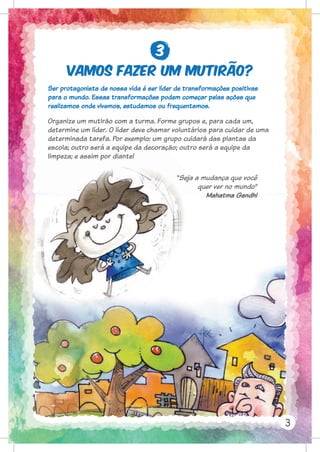 Vamos fazer um mutirão?
3
Ser protagonista de nossa vida é ser líder de transformações positivas
para o mundo. Essas transformações podem começar pelas ações que
realizamos onde vivemos, estudamos ou frequentamos.
Organize um mutirão com a turma. Forme grupos e, para cada um,
determine um líder. O líder deve chamar voluntários para cuidar de uma
determinada tarefa. Por exemplo: um grupo cuidará das plantas da
escola; outro será a equipe da decoração; outro será a equipe da
limpeza; e assim por diante!
“Seja a mudança que você
quer ver no mundo”
Mahatma Gandhi
para o mundo. Essas transformações podem começar pelas ações que
realizamos onde vivemos, estudamos ou frequentamos.
Organize um mutirão com a turma. Forme grupos e, para cada um,
determine um líder. O líder deve chamar voluntários para cuidar de uma
determinada tarefa. Por exemplo: um grupo cuidará das plantas da
escola; outro será a equipe da decoração; outro será a equipe da
limpeza; e assim por diante!
“Seja a mudança que você
quer ver no mundo”
3
 