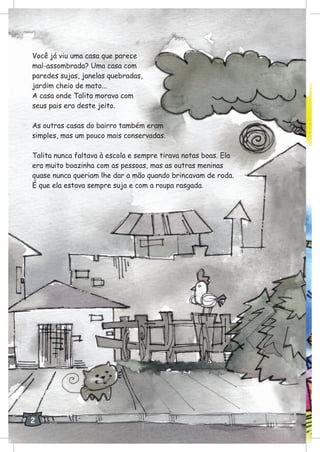 Você já viu uma casa que parece
mal-assombrada? Uma casa com
paredes sujas, janelas quebradas,
jardim cheio de mato...
A casa onde Talita morava com
seus pais era deste jeito.
As outras casas do bairro também eram
simples, mas um pouco mais conservadas.
Talita nunca faltava à escola e sempre tirava notas boas. Ela
era muito boazinha com as pessoas, mas as outras meninas
quase nunca queriam lhe dar a mão quando brincavam de roda.
É que ela estava sempre suja e com a roupa rasgada.
2
 