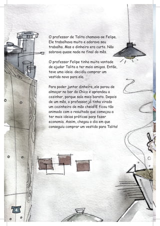 O professor de Talita chamava-se Felipe.
Ele trabalhava muito e adorava seu
trabalho. Mas o dinheiro era curto. Não
sobrava quase nada no final do mês.
O professor Felipe tinha muita vontade
de ajudar Talita a ter mais amigos. Então,
teve uma ideia: decidiu comprar um
vestido novo para ela.
Para poder juntar dinheiro, ele parou de
almoçar no bar do Chico e aprendeu a
cozinhar, porque saía mais barato. Depois
de um mês, o professor já tinha virado
um cozinheiro de mão cheia! E ficou tão
animado com o resultado que começou a
ter mais ideias práticas para fazer
economia. Assim, chegou o dia em que
conseguiu comprar um vestido para Talita!
4
 