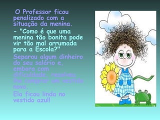  O Professor ficou penalizado com a situação da menina. - "Como é que uma menina tão bonita pode vir tão mal arrumada para a Escola?"  Separou algum dinheiro do seu salário e, embora com dificuldade, resolveu lhe comprar um vestido novo. Ela ficou linda no vestido azul! 