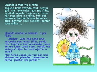 Quando a mãe viu a filha  naquele lindo vestido azul, sentiu que  era lamentável que sua filha, vestindo aquele traje novo, fosse tão suja para a escola. Por isso, passou a lhe dar banho todos os dias, pentear seus cabelos, cortar suas unhas... Quando acabou a semana, o pai falou: - "Mulher, você não acha uma vergonha que nossa filha, sendo tão  bonita e bem arrumada, more em um lugar como este, caindo aos pedaços? Que tal você ajeitar a casa? Nas horas vagas, eu vou dar uma pintura nas paredes, consertar a cerca, plantar um jardim." 