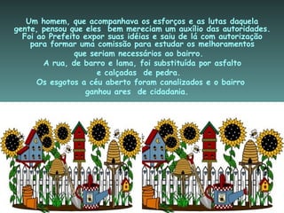   Um homem, que acompanhava os esforços e as lutas daquela gente, pensou que eles  bem mereciam um auxílio das autoridades. Foi ao Prefeito expor suas idéias e saiu de lá com autorização para formar uma comissão para estudar os melhoramentos que seriam necessários ao bairro. A rua, de barro e lama, foi substituída por asfalto e calçadas  de pedra. Os esgotos a céu aberto foram canalizados e o bairro  ganhou ares  de cidadania. 