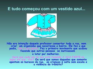 E tudo começou com um vestido azul... Não era intenção daquele professor consertar toda a rua, nem criar  um organismo que socorresse o bairro. Ele fez o que podia,  deu a sua parte.  Fez o primeiro movimento que acabou fazendo que outras pessoas  se motivassem  a lutar por melhorias.  Será que cada um de nós está fazendo A SUA PARTE no lugar em que  vive?  Ou será que somos daqueles que somente apontam os buracos da rua,  as crianças à solta sem escola e a violência do trânsito? 