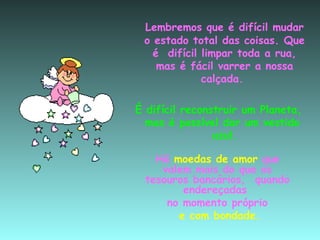 Lembremos que é difícil mudar o estado total das coisas. Que é  difícil limpar toda a rua, mas é fácil varrer a nossa calçada.  É difícil reconstruir um Planeta, mas é possível dar um vestido  azul. Há  moedas de amor  que valem mais do que os tesouros bancários,  quando endereçadas  no momento próprio e   com bondade. 