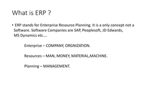 What is ERP ?
• ERP stands for Enterprise Resource Planning. It is a only concept not a
Software. Software Companies are SAP, Peoplesoft, JD Edwards,
MS Dynamics etc.…
Enterprise – COMPANY, ORGNIZATION.
Resources – MAN, MONEY, MATERIAL,MACHINE.
Planning – MANAGEMENT.