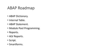 ABAP Roadmap
• ABAP Dictionary.
• Internal Table.
• ABAP Statement.
• Module Pool Programming.
• Reports.
• ALV Reports.
• Script.
• Smartforms.
