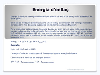 Energia d’enllaç
Energia d'enllaç és l'energia necessària per trencar un mol d'un enllaç d'una substància en
estat gasós.
En el cas de molècules diatòmiques amb un sol enllaç, es correspon amb l'energia necessària
per dissociar 1 mol d'aquesta substància en els àtoms que la constitueixen.
Per a molècules poliatòmiques, l'energia d'enllaç es pren com el valor mitjà necessari per
trencar cadascun dels enllaços iguals. Per exemple, se sap que per trencar el primer enllaç
H-O del H2O es precisen 495 kJ / mol mentre que només es necessiten 425 kJ / mol per
trencar el segon, per la qual cosa se sol prendre el valor mitjà (460 kJ / mol) com a energia
de l'enllaç H-O.
A-B (g) → A (g) + B (g); ΔH = Eenllaç= Ee
Exemple:
H2(g) → 2 H(g); ΔH = 436 kJ
L’energia d’enllaç és positiva perquè és necessari aportar energia al sistema.
Càlcul de ΔH0 a partir de les energies d’enllaç:
ΔH0 = Σnf · Ee (enllaços trencats) – Σni · Ee (enllaços formats)
Consuelo Batalla García
 