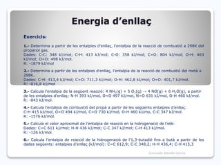Energia d’enllaç
Exercicis:
1.- Determina a partir de les entalpies d'enllaç, l'entalpia de la reacció de combustió a 298K del
propanol gas.
Dades: C-C: 348 kJ/mol; C-H: 413 kJ/mol; C-O: 358 kJ/mol; C=O: 804 kJ/mol; O-H: 463
kJ/mol; O=O: 498 kJ/mol.
R: -1879 kJ/mol
2.- Determina a partir de les entalpies d'enllaç, l'entalpia de la reacció de combustió del metà a
298K.
Dades: C-H: 413,4 kJ/mol; C=O: 711,3 kJ/mol; O-H: 462,8 kJ/mol; O=O: 401,7 kJ/mol.
R: -816,8 kJ/mol
3.- Calcula l'entalpia de la següent reacció: 4 NH3(g) + 5 O2(g) → 4 NO(g) + 6 H2O(g), a partir
de les entalpies d’enllaç: N-H 393 kJ/mol, O=O 497 kJ/mol, N=O 631 kJ/mol, O-H 460 kJ/mol.
R: -843 kJ/mol.
4.- Calcula l’entalpia de combustió del propà a partir de les següents entalpies d’enllaç:
C-H 415 kJ/mol, O=O 494 kJ/mol, C=O 730 kJ/mol, O-H 460 kJ/mo, C-C 347 kJ/mol.
R: -1576 kJ/mol.
5.- Calcula el valor aproximat de l’entalpia de reacció en la hidrogenació de l’etè:
Dades: C=C 611 kJ/mol; H-H 436 kJ/mol; C-C 347 kJ/mol; C-H 413 kJ/mol.
R: -126 kJ/mol.
6.- Calcula l’entalpia de reacció de la hidrogenació de l’1,3-butadiè fins a butà a partir de les
dades següents: entalpies d’enllaç (kJ/mol): C=C 612,9; C-C 348,2; H-H 436,4; C-H 415,3
Consuelo Batalla García
 