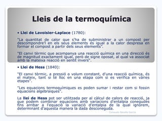 Lleis de la termoquímica
• Llei de Lavoisier-Laplace (1780):
"La quantitat de calor que s'ha de subministrar a un compost per
descompondre’l en els seus elements és igual a la calor despresa en
formar el compost a partir dels seus elements”.
"El canvi tèrmic que acompanya una reacció química en una direcció és
de magnitud exactament igual, però de signe oposat, al qual va associat
amb la mateixa reacció en sentit invers“.
• Llei de Hess (1840):
"El canvi tèrmic, a pressió o volum constant, d'una reacció química, és
el mateix, tant si té lloc en una etapa com si es verifica en vàries
etapes".
"Les equacions termoquímiques es poden sumar i restar com si fossin
equacions algebraiques".
La llei de Hess pot ser utilitzada per al càlcul de calors de reacció, ja
que podem combinar equacions amb variacions d'entalpia conegudes
fins arribar a l'equació la variació d’entalpia de la qual ignorem,
determinant d'aquesta manera la dada desconeguda.
Consuelo Batalla García
 