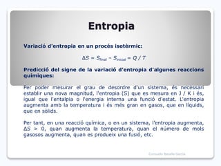 Entropia
Variació d’entropia en un procés isotèrmic:
ΔS = Sfinal – Sinicial = Q / T
Predicció del signe de la variació d'entropia d'algunes reaccions
químiques:
Per poder mesurar el grau de desordre d'un sistema, és necessari
establir una nova magnitud, l'entropia (S) que es mesura en J / K i és,
igual que l'entalpia o l'energia interna una funció d'estat. L'entropia
augmenta amb la temperatura i és més gran en gasos, que en líquids,
que en sòlids.
Per tant, en una reacció química, o en un sistema, l’entropia augmenta,
ΔS > 0, quan augmenta la temperatura, quan el número de mols
gasosos augmenta, quan es produeix una fusió, etc.
Consuelo Batalla García
 