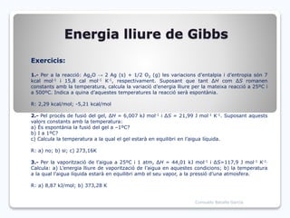 Energia lliure de Gibbs
Exercicis:
1.- Per a la reacció: Ag2O → 2 Ag (s) + 1/2 O2 (g) les variacions d’entalpia i d’entropia són 7
kcal mol-1 i 15,8 cal mol-1 K-1, respectivament. Suposant que tant ∆H com ∆S romanen
constants amb la temperatura, calcula la variació d’energia lliure per la mateixa reacció a 25ºC i
a 500ºC. Indica a quina d’aquestes temperatures la reacció serà espontània.
R: 2,29 kcal/mol; -5,21 kcal/mol
2.- Pel procés de fusió del gel, ∆H = 6,007 kJ mol-1 i ∆S = 21,99 J mol-1 K-1. Suposant aquests
valors constants amb la temperatura:
a) És espontània la fusió del gel a –1ºC?
b) I a 1ºC?
c) Calcula la temperatura a la qual el gel estarà en equilibri en l’aigua líquida.
R: a) no; b) si; c) 273,16K
3.- Per la vaporització de l’aigua a 25ºC i 1 atm, ∆H = 44,01 kJ mol-1 i ∆S=117,9 J mol-1 K-1.
Calcula: a) L’energia lliure de vaporització de l’aigua en aquestes condicions; b) la temperatura
a la qual l’aigua líquida estarà en equilibri amb el seu vapor, a la pressió d’una atmosfera.
R: a) 8,87 kJ/mol; b) 373,28 K
Consuelo Batalla García
 