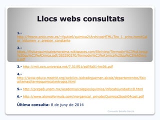 Llocs webs consultats
1.-
http://fresno.pntic.mec.es/~fgutie6/quimica2/ArchivosHTML/Teo_1_princ.htm#Cal
or_Volumen_y_presion_constante
2.-
https://fisicayquimicaiesmoraima.wikispaces.com/file/view/Termodin%C3%A1mica
%20qu%C3%ADmica.pdf/383290370/Termodin%C3%A1mica%20qu%C3%ADmic
a.pdf
3.- http://mit.ocw.universia.net/7.51/f01/pdf/fa01-lec06.pdf
4.-
http://www.educa.madrid.org/web/ies.isidradeguzman.alcala/departamentos/fisic
a/temas/termoquimica/entropia.html
5.- http://prepa8.unam.mx/academia/colegios/quimica/infocab/unidad118.html
6.- http://www.alonsoformula.com/inorganica/_private/Quimica2bach04cast.pdf
Última consulta: 8 de juny de 2014
Consuelo Batalla García
 