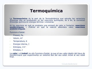 Termoquímica
La Termoquímica és la part de la Termodinàmica que estudia les variacions
d'energia que es produeixen en les reaccions químiques, és a dir, la conversió
d'energia química en energia tèrmica i viceversa.
Hi ha reaccions en què es produeix una emissió de calor a l'exterior, reaccions
exotèrmiques, i d’altres en què la reacció absorbeix calor, reaccions
endotèrmiques.
Funcions d’estat:
• Pressió, Pa.
• Volum, m3
• Temperatura, K
• Energia interna, J
• Entropia, J K-1
• Entalpia, J
La calor i el treball no són funcions d'estat, ja que el seu valor depèn del tipus de
transformació que experimenta un sistema des del seu estat inicial al seu estat
final.
Consuelo Batalla García
 