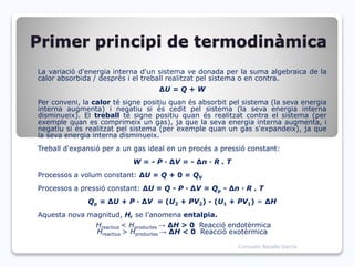 Primer principi de termodinàmica
La variació d'energia interna d'un sistema ve donada per la suma algebraica de la
calor absorbida / desprès i el treball realitzat pel sistema o en contra.
ΔU = Q + W
Per conveni, la calor té signe positiu quan és absorbit pel sistema (la seva energia
interna augmenta) i negatiu si és cedit pel sistema (la seva energia interna
disminueix). El treball té signe positiu quan és realitzat contra el sistema (per
exemple quan es comprimeix un gas), ja que la seva energia interna augmenta, i
negatiu si és realitzat pel sistema (per exemple quan un gas s'expandeix), ja que
la seva energia interna disminueix.
Treball d'expansió per a un gas ideal en un procés a pressió constant:
W = - P · ΔV = - Δn · R . T
Processos a volum constant: ΔU = Q + 0 = QV
Processos a pressió constant: ΔU = Q - P · ΔV = Qp - Δn · R . T
Qp = ΔU + P · ΔV = (U2 + PV2) - (U1 + PV1) = ΔH
Aquesta nova magnitud, H, se l’anomena entalpia.
Hreactius < Hproductes → ΔH > 0 Reacció endotèrmica
Hreactius > Hproductes → ΔH < 0 Reacció exotèrmica
Consuelo Batalla García
 
