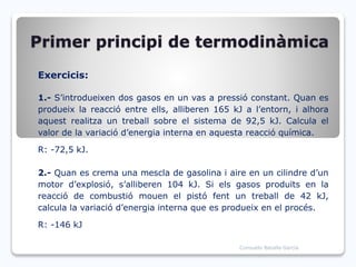 Primer principi de termodinàmica
Exercicis:
1.- S’introdueixen dos gasos en un vas a pressió constant. Quan es
produeix la reacció entre ells, alliberen 165 kJ a l’entorn, i alhora
aquest realitza un treball sobre el sistema de 92,5 kJ. Calcula el
valor de la variació d’energia interna en aquesta reacció química.
R: -72,5 kJ.
2.- Quan es crema una mescla de gasolina i aire en un cilindre d’un
motor d’explosió, s’alliberen 104 kJ. Si els gasos produïts en la
reacció de combustió mouen el pistó fent un treball de 42 kJ,
calcula la variació d’energia interna que es produeix en el procés.
R: -146 kJ
Consuelo Batalla García
 
