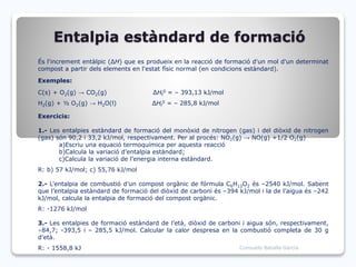 Entalpia estàndard de formació
És l'increment entàlpic (ΔH) que es produeix en la reacció de formació d'un mol d'un determinat
compost a partir dels elements en l'estat físic normal (en condicions estàndard).
Exemples:
C(s) + O2(g) → CO2(g) ΔHf
0 = – 393,13 kJ/mol
H2(g) + ½ O2(g) → H2O(l) ΔHf
0 = – 285,8 kJ/mol
Exercicis:
1.- Les entalpies estàndard de formació del monòxid de nitrogen (gas) i del diòxid de nitrogen
(gas) són 90,2 i 33,2 kJ/mol, respectivament. Per al procés: NO2(g) → NO(g) +1/2 O2(g)
a)Escriu una equació termoquímica per aquesta reacció
b)Calcula la variació d’entalpia estàndard;
c)Calcula la variació de l’energia interna estàndard.
R: b) 57 kJ/mol; c) 55,76 kJ/mol
2.- L’entalpia de combustió d’un compost orgànic de fórmula C6H12O2 és –2540 kJ/mol. Sabent
que l’entalpia estàndard de formació del diòxid de carboni és –394 kJ/mol i la de l’aigua és –242
kJ/mol, calcula la entalpia de formació del compost orgànic.
R: -1276 kJ/mol
3.- Les entalpies de formació estàndard de l’età, diòxid de carboni i aigua són, respectivament,
–84,7; -393,5 i – 285,5 kJ/mol. Calcular la calor despresa en la combustió completa de 30 g
d’età.
R: - 1558,8 kJ Consuelo Batalla García
 