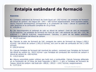 Entalpia estàndard de formació
Exercicis:
4.- L’entalpia estàndard de formació de l’octà líquid val –252 kJ/mol. Les entalpies de formació
del diòxid de carboni i de l’aigua són –393 i –285 kJ/mol respectivament. Amb aquestes dades,
escriu l’equació termoquímica corresponent a la combustió de l’octà i calcula la quantitat de
calor despresa en la combustió completa de 10 g d’octà.
R: -478,68 kJ
5.- Per descompondre el carbonat de calci en diòxid de carboni i òxid de calci es necessiten
42,55 kcal/mol. Les entalpies de formació de l’òxid de calci i del carbonat de calci són –151, 90
kcal/mol i – 288,50 kcal/mol, respectivament. Calculeu, a partir de les dades anteriors,
l’entalpia de formació del diòxid de carboni.
R: -94,05 kcal/mol
6.- Calcular la calor de formació de l’etí, coneguts les calors de formació de l’aigua (-285,5
kJ/mol) i del diòxid de carboni (-393,13 kJ/mol), així com la calor de combustió de l’etí (-1300
kJ/mol).
R: 228,24 kJ/mol
7.- Calcula l’entalpia de formació del monòxid de carboni, coneixent que l’entalpia de formació
del diòxid de carboni és –393,5 kJ/mol i que l’entalpia de combustió del monòxid de carboni a
diòxid de carboni és –283 kJ/mol.
R: -110,5 kJ/mol
8.- Alguns automòbils poden utilitzar gas butà com a combustible. Calcula l’energia alliberada
en la combustió de 10 litres de butà mesurats a 298 K i 1 atm si l’entalpia de formació de
l’aigua, diòxid de carboni i del butà són –285,8; –393,5 i –124,7 kJ/mol, respectivament.
R: -1177,9 kJ
Consuelo Batalla García
 