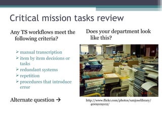 Critical mission tasks review Any TS workflows meet the following criteria? manual transcription item by item decisions or tasks redundant systems repetition procedures that introduce error  Alternate question   Does your department look like this? http://www.flickr.com/photos/sanjoselibrary/4009109102/ 