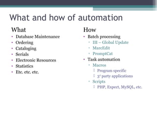 What and how of automation What Database Maintenance Ordering Cataloging Serials Electronic Resources Statistics Etc. etc. etc. How Batch processing III – Global Update MarcEdit PromptCat Task automation Macros Program specific 3 rd  party applications Scripts PHP, Expect, MySQL, etc. 