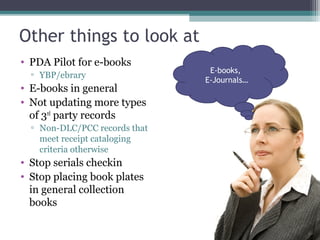 Other things to look at PDA Pilot for e-books YBP/ebrary E-books in general Not updating more types of 3 rd  party records Non-DLC/PCC records that meet receipt cataloging criteria otherwise Stop serials checkin Stop placing book plates in general collection books E-books,  E-Journals… 