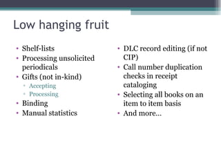 Low hanging fruit Shelf-lists Processing unsolicited periodicals Gifts (not in-kind) Accepting Processing  Binding Manual statistics DLC record editing (if not CIP) Call number duplication checks in receipt cataloging Selecting all books on an item to item basis And more… 