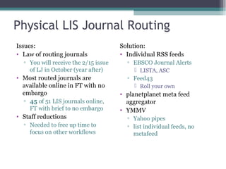 Physical LIS Journal Routing Issues: Law of routing journals You will receive the 2/15 issue of LJ in October (year after) Most routed journals are available online in FT with no embargo 45  of 51 LIS journals online, FT with brief to no embargo Staff reductions  Needed to free up time to focus on other workflows Solution: Individual RSS feeds  EBSCO Journal Alerts LISTA, ASC Feed43 Roll your own planetplanet meta feed aggregator YMMV Yahoo pipes list individual feeds, no metafeed 