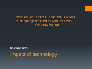 Impact of technology
Changing Times
“Whosoever desires constant success
must change his conduct with the times.”
– Woodrow Wilson
 