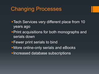Changing Processes
Tech Services very different place from 10
years ago
Print acquisitions for both monographs and
serials down
Fewer print serials to bind
More online-only serials and eBooks
Increased database subscriptions
 