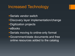 Increased Technology
Serials vendor switch
Discovery layer implementation/change
Digitization projects
eBooks
Serials moving to online-only format
Government/state documents and free
online resources added to the catalog
 