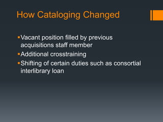How Cataloging Changed
Vacant position filled by previous
acquisitions staff member
Additional crosstraining
Shifting of certain duties such as consortial
interlibrary loan
 