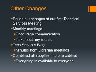 Other Changes
Rolled out changes at our first Technical
Services Meeting
Monthly meetings
Encourage communication
Talk about any issues
Tech Services Blog
Minutes from Librarian meetings
Combined all supplies into one cabinet
Everything is available to everyone
 