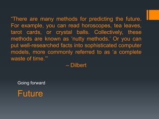 Future
Going forward
“There are many methods for predicting the future.
For example, you can read horoscopes, tea leaves,
tarot cards, or crystal balls. Collectively, these
methods are known as „nutty methods.‟ Or you can
put well-researched facts into sophisticated computer
models, more commonly referred to as „a complete
waste of time.‟”
– Dilbert
 