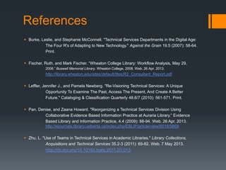 References
 Burke, Leslie, and Stephanie McConnell. "Technical Services Departments in the Digital Age:
The Four R's of Adapting to New Technology." Against the Grain 19.5 (2007): 58-64.
Print.
 Fischer, Ruth, and Mark Fischer. “Wheaton College Library: Workflow Analysis, May 29,
2008.” Buswell Memorial Library. Wheaton College, 2008. Web. 26 Apr. 2013.
http://library.wheaton.edu/sites/default/files/R2_Consultant_Report.pdf
 Leffler, Jennifer J., and Pamela Newberg. "Re-Visioning Technical Services: A Unique
Opportunity To Examine The Past, Access The Present, And Create A Better
Future." Cataloging & Classification Quarterly 48.6/7 (2010): 561-571. Print.
 Pan, Denise, and Zaana Howard. "Reorganizing a Technical Services Division Using
Collaborative Evidence Based Information Practice at Auraria Library.“ Evidence
Based Library and Information Practice, 4.4 (2009): 88-94. Web. 26 Apr. 2013.
http://ejournals.library.ualberta.ca/index.php/EBLIP/article/view/6516/5869
 Zhu, L. "Use of Teams in Technical Services in Academic Libraries." Library Collections,
Acquisitions and Technical Services 35.2-3 (2011): 69-82. Web. 7 May 2013.
http://dx.doi.org/10.1016/j.lcats.2011.03.013
 