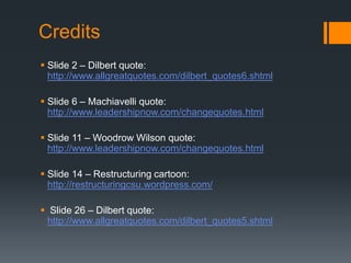 Credits
 Slide 2 – Dilbert quote:
http://www.allgreatquotes.com/dilbert_quotes6.shtml
 Slide 6 – Machiavelli quote:
http://www.leadershipnow.com/changequotes.html
 Slide 11 – Woodrow Wilson quote:
http://www.leadershipnow.com/changequotes.html
 Slide 14 – Restructuring cartoon:
http://restructuringcsu.wordpress.com/
 Slide 26 – Dilbert quote:
http://www.allgreatquotes.com/dilbert_quotes5.shtml
 