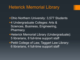 Heterick Memorial Library
Ohio Northern University: 3,577 Students
4 Undergraduate Colleges: Arts &
Sciences, Business, Engineering,
Pharmacy
Heterick Memorial Library (Undergraduate):
5 librarians, 8 full-time support staff
Pettit College of Law, Taggart Law Library:
6 librarians, 4 full-time support staff
 
