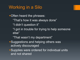 Working in a Silo
Often heard the phrases:
“That‟s how it was always done”
“I didn‟t question it”
“I got in trouble for trying to help someone
else”
“That wasn‟t my department”
Suggestions and helping others was
actively discouraged
Supplies were ordered for individual units
and not shared
 
