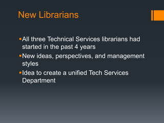 New Librarians
All three Technical Services librarians had
started in the past 4 years
New ideas, perspectives, and management
styles
Idea to create a unified Tech Services
Department
 
