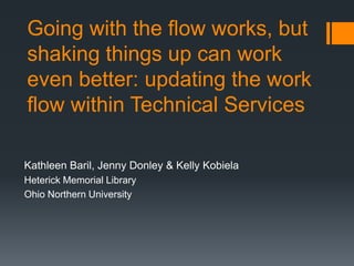 Going with the flow works, but
shaking things up can work
even better: updating the work
flow within Technical Services
Kathleen Baril, Jenny Donley & Kelly Kobiela
Heterick Memorial Library
Ohio Northern University
 