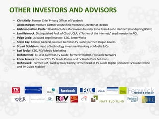 OTHER INVESTORS AND ADVISORS
–   Chris Kelly: Former Chief Privacy Officer of Facebook
–   Allen Morgan: Venture partner at Mayfield Ventures; Director at Idealab
–   Irish Innovation Center: Board includes Macrovision founder John Ryan & John Hartnett (Handspring/Palm)
–   Len Kleinrock: Distinguished Prof. of CS at UCLA; a "Father of the Internet;” seed investor in AOL
–   Paige Craig: LA based angel investor; CEO, BetterWorks
–   Steve Kay: Former General Counsel, Gemstar-TV Guide; partner, Hogan Lovells
–   Stuart Goldstein: Head of technology investment banking at Moelis & Co.
–   Lori Taylor: CEO, REV Media Marketing
–   Rich Battista: Ex-CEO, Gemstar-TV Guide; former President, Fox Cable Network
–   Edgar Fereira: Former CTO, TV Guide Online and TV Guide Data Solutions
–   Rich Cusick: Former GM, Swirl by Daily Candy; former head of TV Guide Digital (included TV Guide Online
    and TV Guide Mobile)
 
