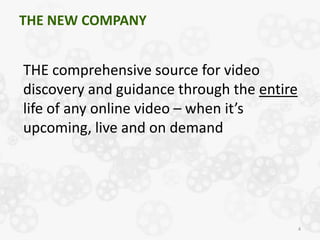 THE NEW COMPANY


THE comprehensive source for video
discovery and guidance through the entire
life of any online video – when it’s
upcoming, live and on demand




                                            4
 