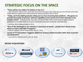 STRATEGIC FOCUS ON THE SPACE
•     “There will be one million TV stations in the U.S.”
      -- John Chambers, CEO of Cisco. Also sees consumers moving to more video because the Internet-connected
      mobile devices enable easier video production and consumption (Oct 5, 2011)
•     “Today, we'll also start gradually rolling out our live streaming beta platform …The goal is to
      provide thousands of partners with the capability to live stream from their channels in the
      months ahead.” Subsequently, YouTube invested $100 million with several video content
      publishers to enable them to launch scheduled channels to bolster YouTube Live
      -- YouTube official blog post (Apr 8, 2011)
•     “One of the challenges in our industry is awareness of events …people don’t always know
      about an event until after it happens.”
      -- Nathan Hubbard, CEO of Ticketmaster (Sep 15, 2011)
•     Launch of TV Everywhere “suggests additional revenue [$12B annually] rather than economic
      cannibalization”
      -- Laura Martin, Needham & Co. (Jan 20, 2012)



    RECENT ACQUISITIONS




                                                                                                            6
 