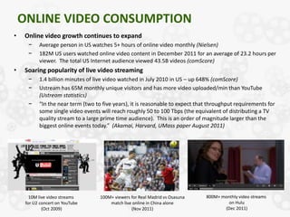 ONLINE VIDEO CONSUMPTION
•    Online video growth continues to expand
      −    Average person in US watches 5+ hours of online video monthly (Nielsen)
      −    182M US users watched online video content in December 2011 for an average of 23.2 hours per
           viewer. The total US Internet audience viewed 43.5B videos (comScore)
•    Soaring popularity of live video streaming
      −    1.4 billion minutes of live video watched in July 2010 in US – up 648% (comScore)
      −    Ustream has 65M monthly unique visitors and has more video uploaded/min than YouTube
           (Ustream statistics)
      −    “In the near term (two to five years), it is reasonable to expect that throughput requirements for
           some single video events will reach roughly 50 to 100 Tbps (the equivalent of distributing a TV
           quality stream to a large prime time audience). This is an order of magnitude larger than the
           biggest online events today.” (Akamai, Harvard, UMass paper August 2011)




       10M live video streams       100M+ viewers for Real Madrid vs Osasuna    800M+ monthly video streams
     for U2 concert on YouTube          match live online in China alone                 on Hulu
             (Oct 2009)                           (Nov 2011)                           (Dec 2011)
 