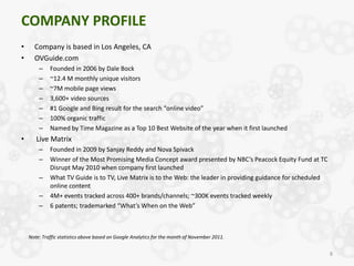 COMPANY PROFILE
•     Company is based in Los Angeles, CA
•     OVGuide.com
        –    Founded in 2006 by Dale Bock
        –    ~12.4 M monthly unique visitors
        –    ~7M mobile page views
        –    3,600+ video sources
        –    #1 Google and Bing result for the search “online video”
        –    100% organic traffic
        –    Named by Time Magazine as a Top 10 Best Website of the year when it first launched
•      Live Matrix
        –    Founded in 2009 by Sanjay Reddy and Nova Spivack
        –    Winner of the Most Promising Media Concept award presented by NBC’s Peacock Equity Fund at TC
             Disrupt May 2010 when company first launched
        –    What TV Guide is to TV, Live Matrix is to the Web: the leader in providing guidance for scheduled
             online content
        –    4M+ events tracked across 400+ brands/channels; ~300K events tracked weekly
        –    6 patents; trademarked “What’s When on the Web”



    Note: Traffic statistics above based on Google Analytics for the month of November 2011.


                                                                                                                 8
 