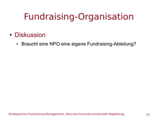 Strategisches Fundraising Management, Otto-von-Guericke-Universität Magdeburg 73
Fundraising-Organisation
● Diskussion
● Braucht eine NPO eine eigene Fundraising-Abteilung?
 