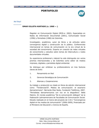 PORTAFOLIO



Así Soy!


           OMAR VILLOTA HURTADO (n. 1960 — )



                 Magister en Comunicación Digital (MCD-e: 2002), Especialista en
                 Redes de Información Documental (2001), Comunicador Social
                 (1996) y Periodista (1986) de Colombia.

                 Investigador, académico, autor de libros y de artículos sobre
                 convergencia digital y construcción de lo público. Conferencista
                 internacional en temas de comunicación en la era virtual de la
                 sociedad del conocimiento. Experto en creación de redes virtuales
                 de conocimiento y estudios sobre temas de Cibercultura y nodos
                 documentales virtuales.

                 Su experiencia profesional y laboral ha sido distinguida con varios
                 premios internacionales y de Colombia como editor de medios
                 impresos, digitales y periodista digital ambiental.

                 Se distingue por enfatizar su profesionalismo en tres factores
                 claves de éxito:

                 1.       Pensamiento en Red

                 2.       Gerencia Estratégica de Comunicación

                 3.       Alianzas y Cooperaciones

                 Su trabajo y producción es citado en libros de edición internacional
                 como: “Tendencias’07. Medios de comunicación: el escenario
                 iberoamericano”. Bernardo Díaz Nosty. Fundación Telefónica, 2007.
                 “Periodistas iberoamericanos con voz en la blogosfera”. Bella
                 Palomo. En revista académica “De la comunicación diálogos“ de la
                 Federación Latinoamericana de Facultades de Comunicación Social.
                 Estudio realizado en el marco del proyecto de I+D+i “Convergencia
                 digital en los medios de comunicación” (2006-2009), financiado por
                 el Ministerio de Educación y Ciencia de España.




                              OMAR VILLOTA HURTADO
                             Web. http://omarvillota.net
                         Correo: omarvillota@omarvillota.net
 