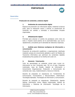 PORTAFOLIO



Desarrollos


              Producción de contenido y sistema digital


                  1.        Ambientes de comunicación digital
                  Espacios de promoción con información digital, mediante la técnica
                  push, para la interacción social y cultural, la construcción de
                  contenido    con      sentido   y    orientado    a    comunidades         virtuales
                  organizadas.


                  2.        Alfabetización digital
                  Prioridad para alcanzar el cambio de paradigma como clave de
                  éxito e impacto social positivo de la posmodernidad, que ocurre
                  rápidamente y encubierto por la densidad de relaciones recíprocas.


                  3.        Análisis para Sistemas ecológicos de información y
                  comunicación
                  Proyección de producción académica y organizacional, clasificada
                  mediante campos de conocimiento globales a partir de Modelos de
                  Taxonomía Informativa que optimizan los contenidos digitales
                  broadcasting free puestos en la interfaz de la web 2.0.


                  4.        Docencia - Tutorización
                  Tutor de aprendizajes en ambiente virtual para cursos en:
                  Información on line. Contenido web. TIC en el Aula. Productos
                  multimedia.      Usos     de    Moodle.       Gestión     de     Información       y
                  Conocimiento         Organizacional.      Producción     y    Comunicación        de
                  contenido web. Usos, implementación y lectura en Internet.

                  Docente     de   pregrados      en     asignaturas      en:    Fundamentos        de
                  Comunicación.         Funcionalismo       y   Estructuralismo.     CiberCultura.
                  Tecnologías Aplicadas. Tecnologías de Información y Comunicación.

                  Docente     de   posgrado       en    asignaturas:      Globalización,      Agenda
                  Setting, Información online, Medios tradicionales. Gestión de
                  Información      y    Sistemas       de   Información.        Tecnología     de   la
                  Información.


                                OMAR VILLOTA HURTADO
                               Web. http://omarvillota.net
                         Correo: omarvillota@omarvillota.net
 